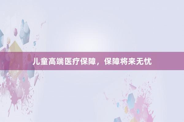 儿童高端医疗保障，保障将来无忧